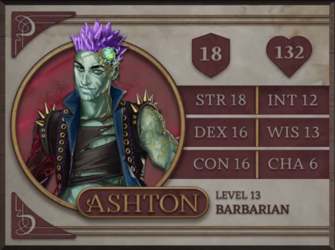 Ashton, class Barbarian level 13, with 18 AC, 132 HP, 18 strength, 16 dexterity, 16 constitution, 12 intelligence, 13 wisdom, and 6 charisma. An earth-genasi with green, crystal-like skin and purple crystaline hair. Embedded in his left temple is a glowing piece of glass with yellow lines streaking out from it across their face. They are wearing a black high-collared vest with a blue interior and long spikes on the shoulders. Underneath is a black shirt with large tears across it. Their arms are bare, the left one covered in golden radiating lines and the right one black with molten red swirls.