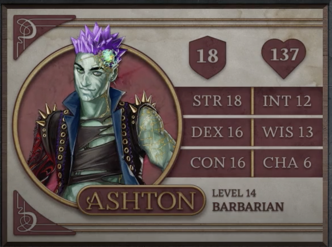 Ashton, class Barbarian level 14, with 18 AC, 137 HP, 18 strength, 16 dexterity, 16 constitution, 12 intelligence, 13 wisdom, and 6 charisma. An earth-genasi with green, crystal-like skin and purple crystaline hair. Embedded in his left temple is a glowing piece of glass with yellow lines streaking out from it across their face. They are wearing a black high-collared vest with a blue interior and long spikes on the shoulders. Underneath is a black shirt with large tears across it. Their arms are bare, the left one covered in golden radiating lines and the right one black with molten red swirls.