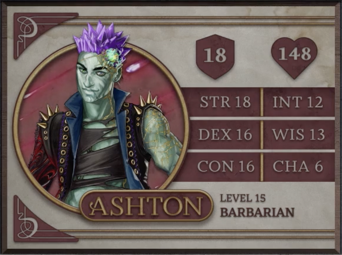 Ashton, class Barbarian level 15, with 18 AC, 148 HP, 18 strength, 16 dexterity, 16 constitution, 12 intelligence, 13 wisdom, and 6 charisma. An earth-genasi with green, crystal-like skin and purple crystaline hair. Embedded in his left temple is a glowing piece of glass with yellow lines streaking out from it across their face. They are wearing a black high-collared vest with a blue interior and long spikes on the shoulders. Underneath is a black shirt with large tears across it. Their arms are bare, the left one covered in golden radiating lines and the right one black with molten red swirls.