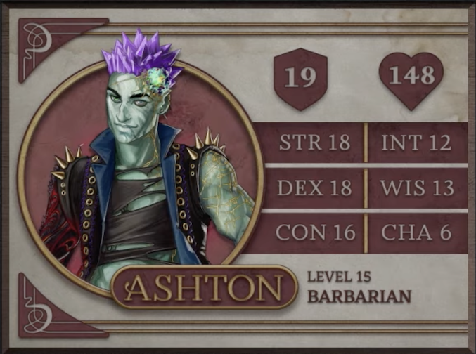 Ashton, class Barbarian level 15, with 19 AC, 148 HP, 18 strength, 18 dexterity, 16 constitution, 12 intelligence, 13 wisdom, and 6 charisma. An earth-genasi with green, crystal-like skin and purple crystaline hair. Embedded in his left temple is a glowing piece of glass with yellow lines streaking out from it across their face. They are wearing a black high-collared vest with a blue interior and long spikes on the shoulders. Underneath is a black shirt with large tears across it. Their arms are bare, the left one covered in golden radiating lines and the right one black with molten red swirls.