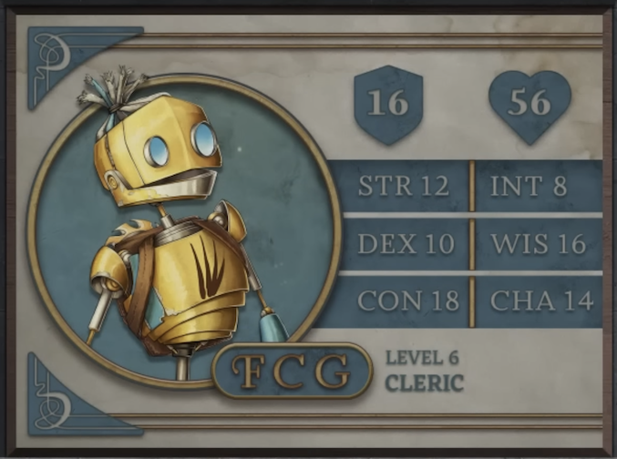 FCG, class Cleric level 6, with 16 AC, 56 HP, 12 strength, 10 dexterity, 18 constitution, 8 intelligence, 16 wisdom, and 14 charisma. A robot-like figure made of yellow metal. Their face consists of two large, blue, flat, differently-sized glass circles for eyes and a hinged jaw that stretches across the head. Their hair is made of blue sheethed wires bound in the middle. His neck is a thin silver-colored rod meeting a torso with four brown streaks brushed across it. His arms and lower body are thin rods. A brown pack is straped to his back under a golden, bladed metal disk.