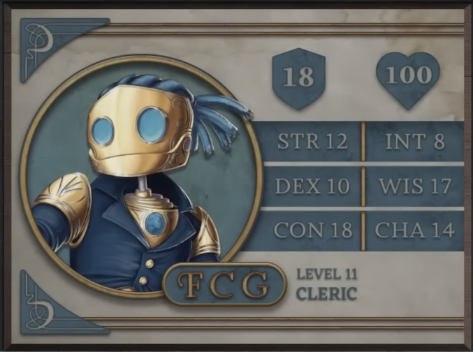 FCG, class Cleric level 11, with 18 AC, 100 HP, 12 strength, 10 dexterity, 18 constitution, 8 intelligence, 17 wisdom, and 14 charisma. A robot-like figure made of golden metal. Their face consists of two large, blue, flat glass circles for eyes and a hinged jaw that stretches across the head. Their hair is made of blue sheethed wires bound in four rows with excess sprouted off the back of the head. His neck is a thin silver-colored rod meeting a torso with a blue gem seated near the top at the front. They are wearing blue coat with flared collars, revealing the gem in the upper chest and golden shoulder blades with four curved lines etched into them.