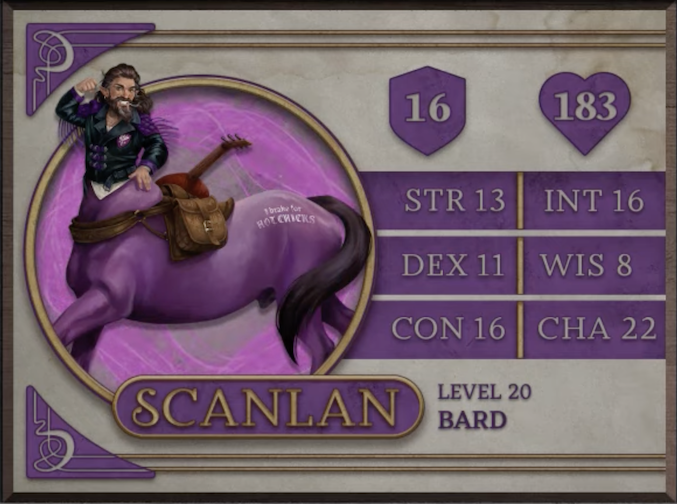 Scanlan, class Bard level 20, with 16 AC, 183 HP, 13 strength, 11 dexterity, 16 constitution, 16 intelligence, 8 wisdom, and 22 charisma. A gnome man’s torso with tan skin placed atop the body of a purple horse in the style of a centaur, smiling widely and showing bright white teeth. He has long wavy brown hair and a long beard with streaks of white. He wears a black jacket with a purple insignia on the chest and purple tassles coming off the arms. Across the back of the horse body is a brown saddlebag and red stringed instrument. The text “I brake for HOT CHICKS” is emblazoned in white near the horse’s long brown tail.